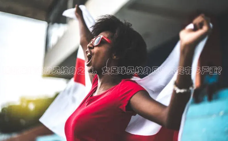 333体育官网下载诸葛科技揭秘足球运动员纹身之谜，女足球员纹身风波究竟有多严重？