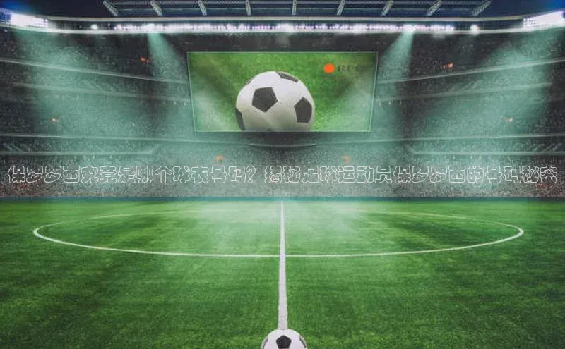 333体育官网登录入口巴美列捷福保罗罗西究竟是哪个球衣号码？揭秘足球运动员保罗罗西的号码秘密