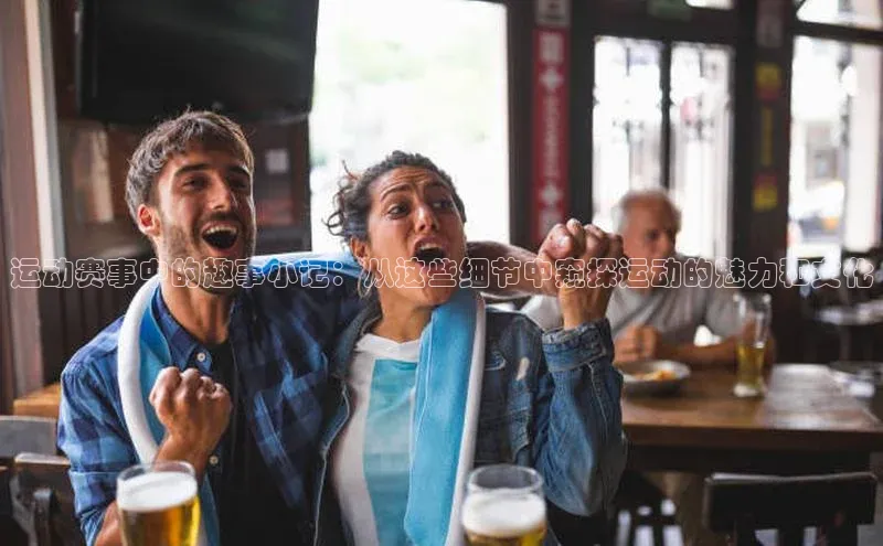 运动赛事中的趣事小记：从这些细节中窥探运动的魅力和文化