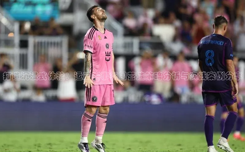 打造沉浸式体验：运动赛事氛围营造策略分析与实践案例分享