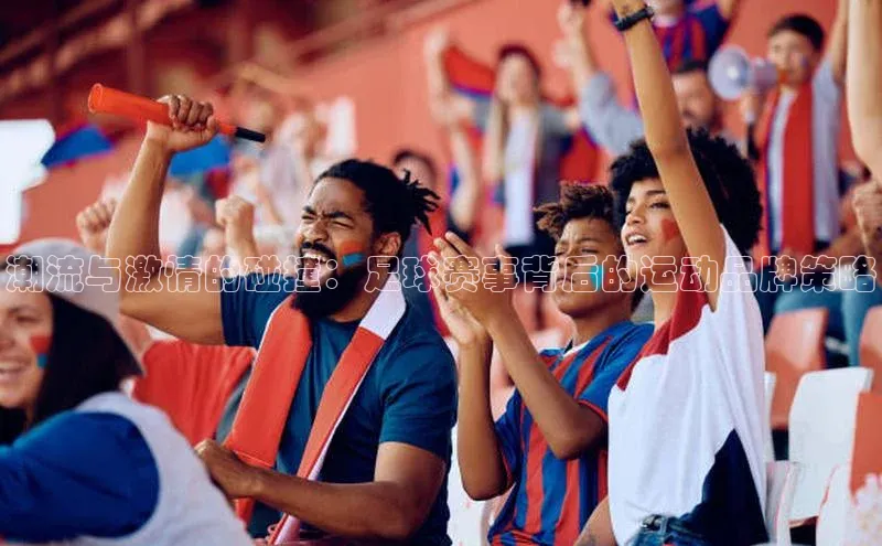 潮流与激情的碰撞：足球赛事背后的运动品牌策略