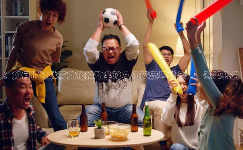 ：如何通过体育文化推动全球文化交流与融合——赛事视角