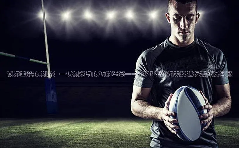 高尔夫竞技巅峰：一场视觉与技巧的盛宴——2023年高尔夫球锦标赛盛况回顾